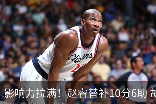 影响力拉满！赵睿替补10分6助 胡明轩15+5+4独扛球队