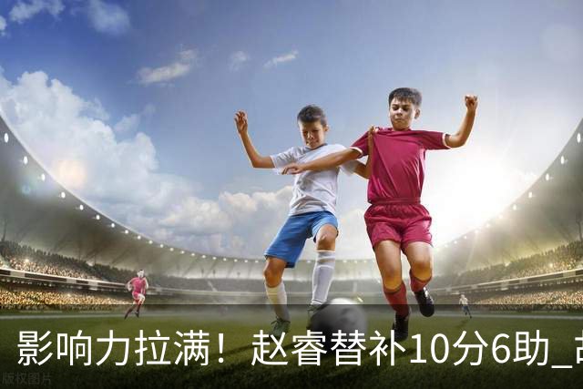 影响力拉满！赵睿替补10分6助 胡明轩15+5+4独扛球队